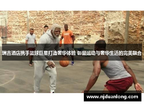 瑞吉酒店携手篮球巨星打造奢华体验 彰显运动与奢华生活的完美融合