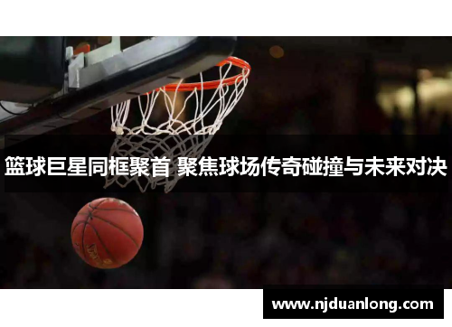 篮球巨星同框聚首 聚焦球场传奇碰撞与未来对决