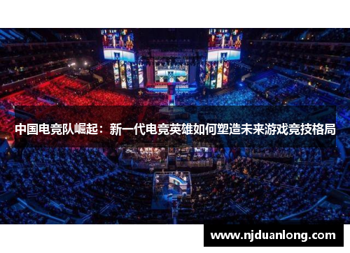 中国电竞队崛起：新一代电竞英雄如何塑造未来游戏竞技格局