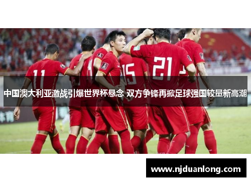 中国澳大利亚激战引爆世界杯悬念 双方争锋再掀足球强国较量新高潮